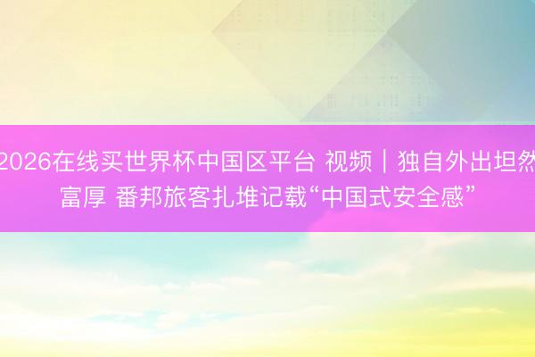 2026在线买世界杯中国区平台 视频|独自外出坦然富厚 番邦旅客扎堆记载“中国式安全感”