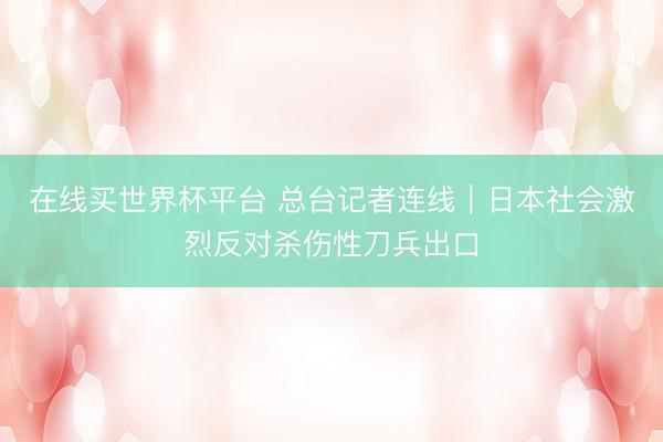 在线买世界杯平台 总台记者连线｜日本社会激烈反对杀伤性刀兵出口