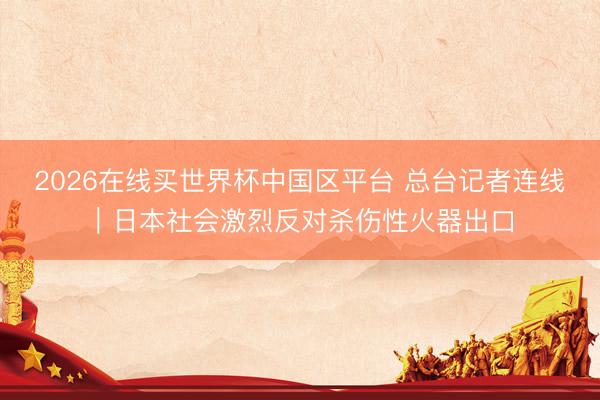 2026在线买世界杯中国区平台 总台记者连线｜日本社会激烈反对杀伤性火器出口