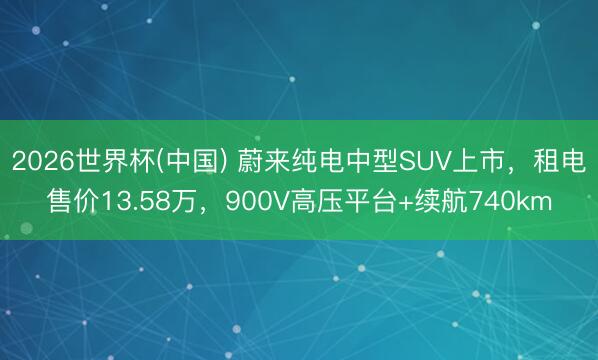 2026世界杯(中国) 蔚来纯电中型SUV上市，租电售价13.58万，900V高压平台+续航740km