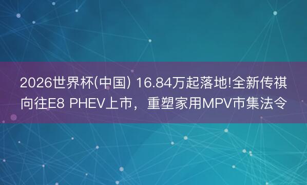 2026世界杯(中国) 16.84万起落地!全新传祺向往E8 PHEV上市，重塑家用MPV市集法令