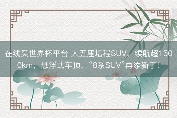 在线买世界杯平台 大五座增程SUV，续航超1500km，悬浮式车顶，“8系SUV”再添新丁！