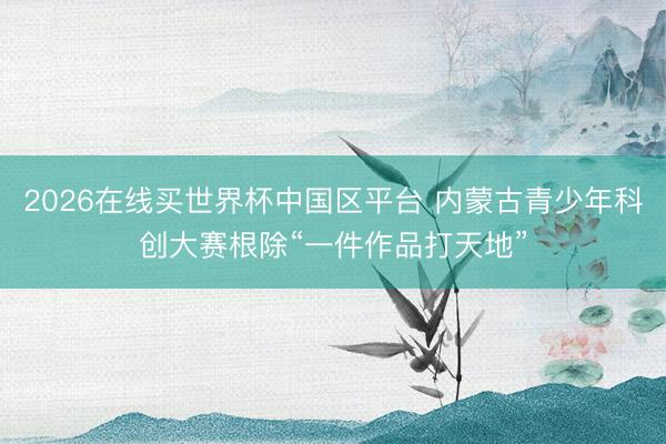 2026在线买世界杯中国区平台 内蒙古青少年科创大赛根除“一件作品打天地”