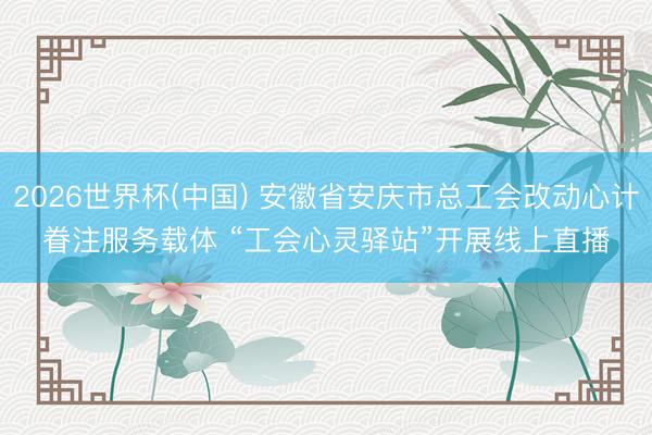 2026世界杯(中国) 安徽省安庆市总工会改动心计眷注服务载体 “工会心灵驿站”开展线上直播