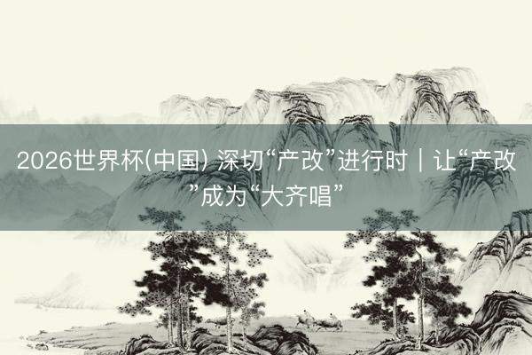 2026世界杯(中国) 深切“产改”进行时｜让“产改”成为“大齐唱”