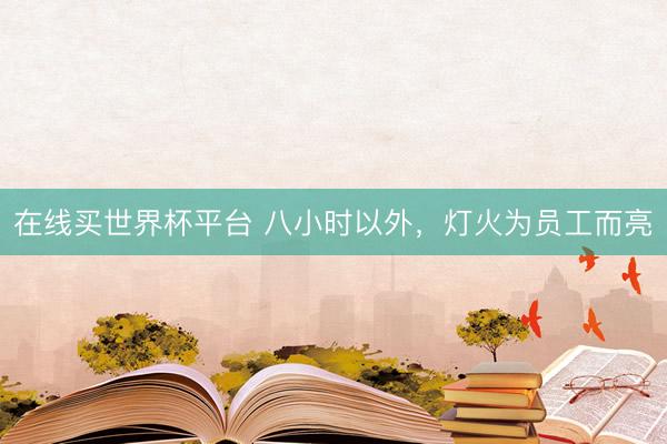 在线买世界杯平台 八小时以外，灯火为员工而亮