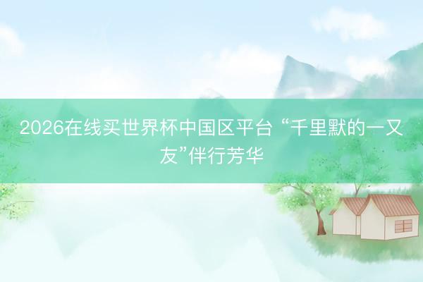 2026在线买世界杯中国区平台 “千里默的一又友”伴行芳华