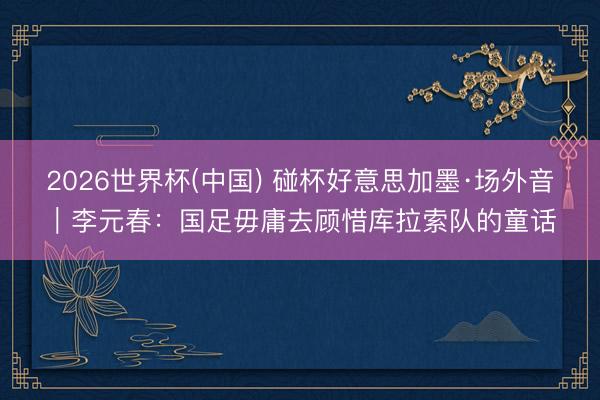 2026世界杯(中国) 碰杯好意思加墨·场外音｜李元春：国足毋庸去顾惜库拉索队的童话