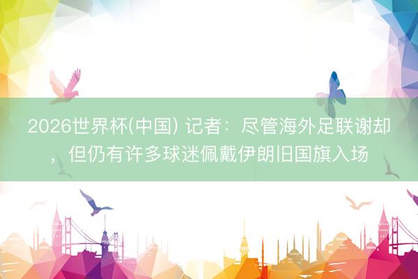 2026世界杯(中国) 记者：尽管海外足联谢却，但仍有许多球迷佩戴伊朗旧国旗入场