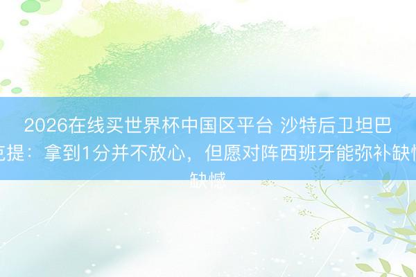 2026在线买世界杯中国区平台 沙特后卫坦巴克提：拿到1分并不放心，但愿对阵西班牙能弥补缺憾