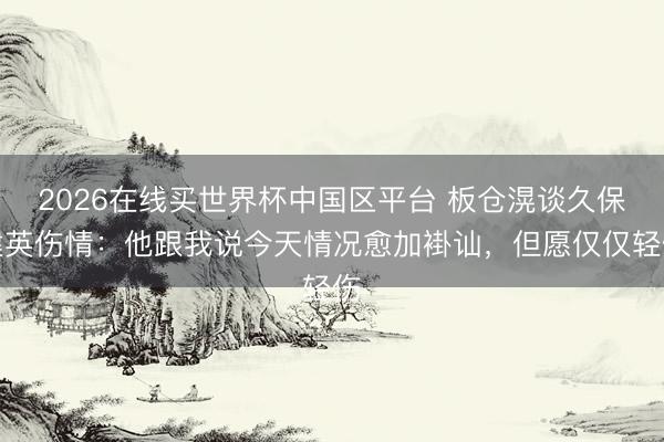 2026在线买世界杯中国区平台 板仓滉谈久保建英伤情：他跟我说今天情况愈加褂讪，但愿仅仅轻伤