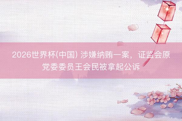 2026世界杯(中国) 涉嫌纳贿一案,证监会原党委委员王会民被拿起公诉