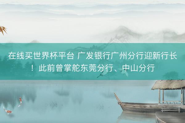 在线买世界杯平台 广发银行广州分行迎新行长!此前曾掌舵东莞分行、中山分行