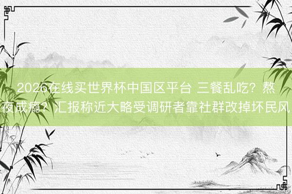 2026在线买世界杯中国区平台 三餐乱吃？熬夜成瘾？汇报称近大略受调研者靠社群改掉坏民风