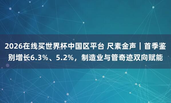 2026在线买世界杯中国区平台 尺素金声｜首季鉴别增长6.3%、5.2%，制造业与管奇迹双向赋能