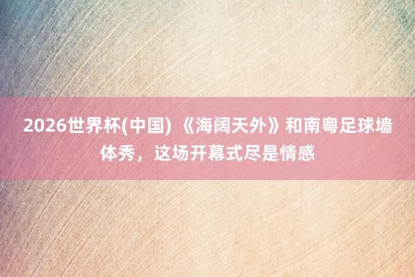 2026世界杯(中国) 《海阔天外》和南粤足球墙体秀,这场开幕式尽是情感