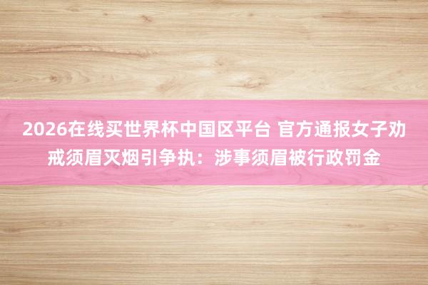 2026在线买世界杯中国区平台 官方通报女子劝戒须眉灭烟引争执：涉事须眉被行政罚金