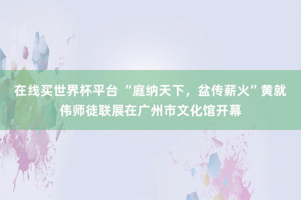 在线买世界杯平台 “庭纳天下，盆传薪火”黄就伟师徒联展在广州市文化馆开幕