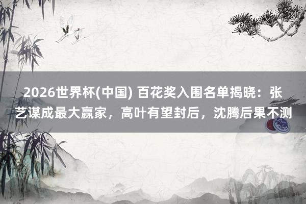 2026世界杯(中国) 百花奖入围名单揭晓：张艺谋成最大赢家，高叶有望封后，沈腾后果不测