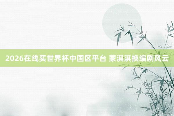 2026在线买世界杯中国区平台 蒙淇淇换编剧风云