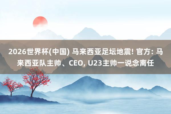2026世界杯(中国) 马来西亚足坛地震! 官方: 马来西亚队主帅、CEO, U23主帅一说念离任