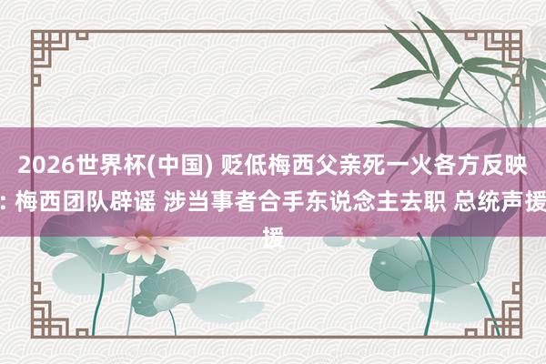 2026世界杯(中国) 贬低梅西父亲死一火各方反映: 梅西团队辟谣 涉当事者合手东说念主去职 总统声援