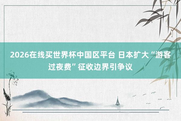 2026在线买世界杯中国区平台 日本扩大“游客过夜费”征收边界引争议