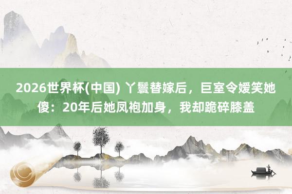 2026世界杯(中国) 丫鬟替嫁后,巨室令嫒笑她傻:20年后她凤袍加身,我却跪碎膝盖