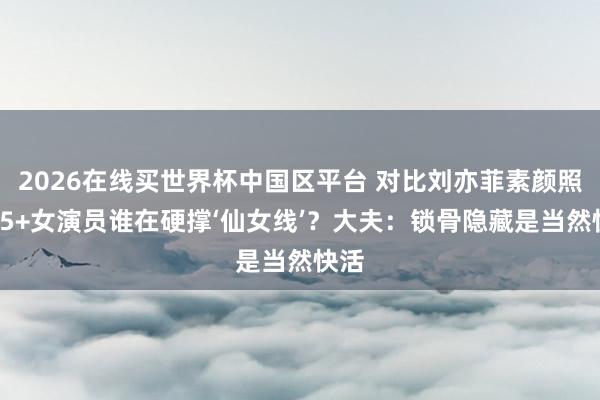 2026在线买世界杯中国区平台 对比刘亦菲素颜照:35+女演员谁在硬撑‘仙女线’?大夫:锁骨隐藏是当然快活