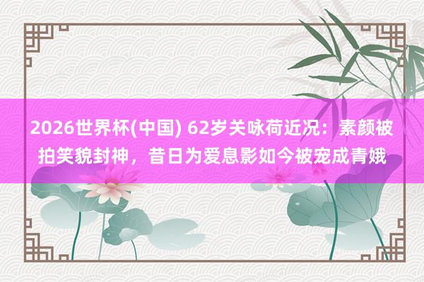 2026世界杯(中国) 62岁关咏荷近况:素颜被拍笑貌封神,昔日为爱息影如今被宠成青娥