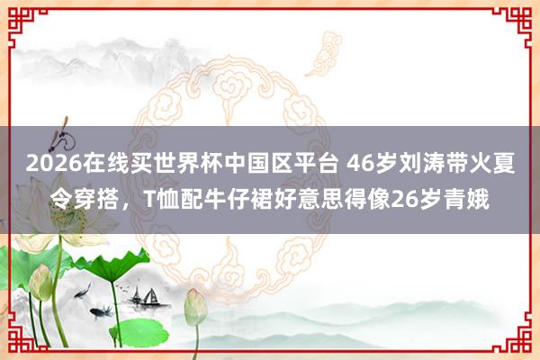 2026在线买世界杯中国区平台 46岁刘涛带火夏令穿搭,T恤配牛仔裙好意思得像26岁青娥